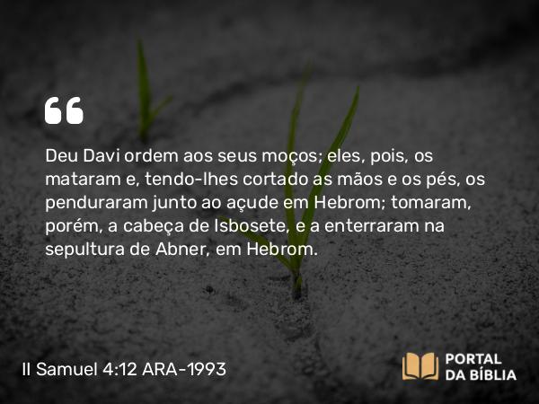 II Samuel 4:12 ARA-1993 - Deu Davi ordem aos seus moços; eles, pois, os mataram e, tendo-lhes cortado as mãos e os pés, os penduraram junto ao açude em Hebrom; tomaram, porém, a cabeça de Isbosete, e a enterraram na sepultura de Abner, em Hebrom.