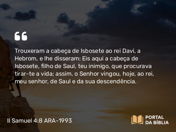 II Samuel 4:8 ARA-1993 - Trouxeram a cabeça de Isbosete ao rei Davi, a Hebrom, e lhe disseram: Eis aqui a cabeça de Isbosete, filho de Saul, teu inimigo, que procurava tirar-te a vida; assim, o Senhor vingou, hoje, ao rei, meu senhor, de Saul e da sua descendência.