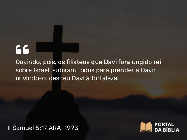 II Samuel 5:17 ARA-1993 - Ouvindo, pois, os filisteus que Davi fora ungido rei sobre Israel, subiram todos para prender a Davi; ouvindo-o, desceu Davi à fortaleza.