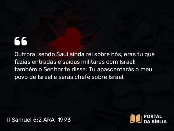 II Samuel 5:2 ARA-1993 - Outrora, sendo Saul ainda rei sobre nós, eras tu que fazias entradas e saídas militares com Israel; também o Senhor te disse: Tu apascentarás o meu povo de Israel e serás chefe sobre Israel.