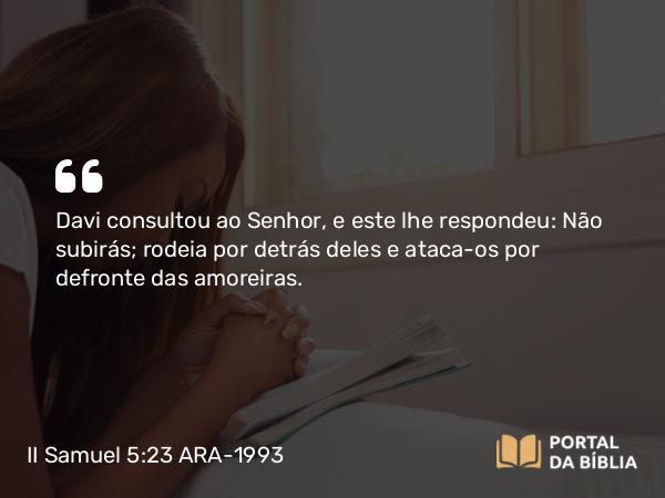 II Samuel 5:23 ARA-1993 - Davi consultou ao Senhor, e este lhe respondeu: Não subirás; rodeia por detrás deles e ataca-os por defronte das amoreiras.