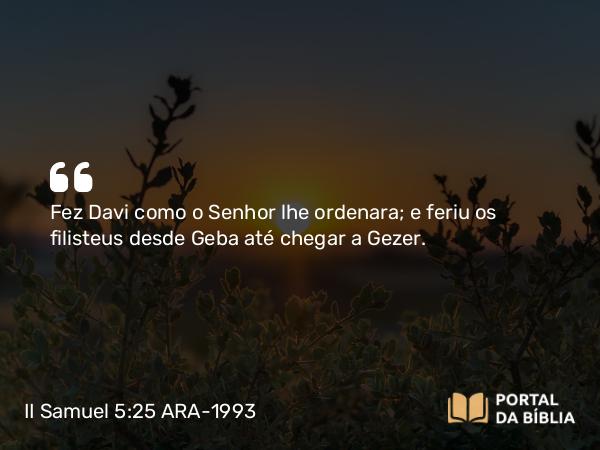 II Samuel 5:25 ARA-1993 - Fez Davi como o Senhor lhe ordenara; e feriu os filisteus desde Geba até chegar a Gezer.