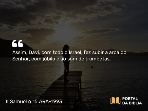 II Samuel 6:15 ARA-1993 - Assim, Davi, com todo o Israel, fez subir a arca do Senhor, com júbilo e ao som de trombetas.