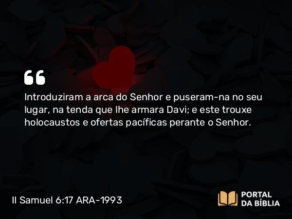 II Samuel 6:17 ARA-1993 - Introduziram a arca do Senhor e puseram-na no seu lugar, na tenda que lhe armara Davi; e este trouxe holocaustos e ofertas pacíficas perante o Senhor.