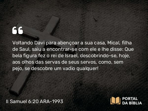 II Samuel 6:20-22 ARA-1993 - Voltando Davi para abençoar a sua casa, Mical, filha de Saul, saiu a encontrar-se com ele e lhe disse: Que bela figura fez o rei de Israel, descobrindo-se, hoje, aos olhos das servas de seus servos, como, sem pejo, se descobre um vadio qualquer!