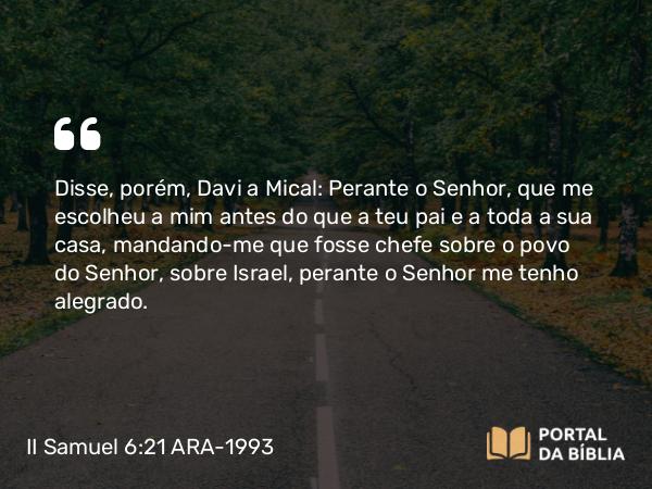 II Samuel 6:21 ARA-1993 - Disse, porém, Davi a Mical: Perante o Senhor, que me escolheu a mim antes do que a teu pai e a toda a sua casa, mandando-me que fosse chefe sobre o povo do Senhor, sobre Israel, perante o Senhor me tenho alegrado.