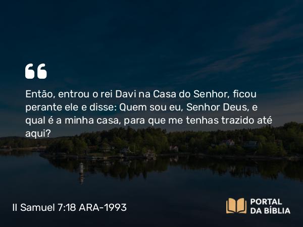 II Samuel 7:18 ARA-1993 - Então, entrou o rei Davi na Casa do Senhor, ficou perante ele e disse: Quem sou eu, Senhor Deus, e qual é a minha casa, para que me tenhas trazido até aqui?