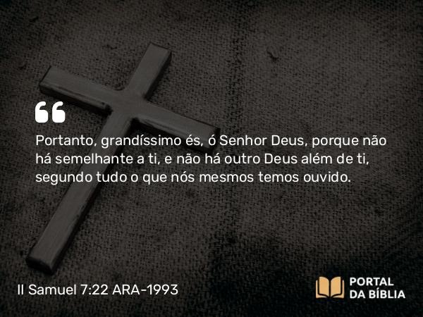 II Samuel 7:22 ARA-1993 - Portanto, grandíssimo és, ó Senhor Deus, porque não há semelhante a ti, e não há outro Deus além de ti, segundo tudo o que nós mesmos temos ouvido.