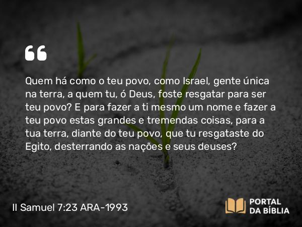 II Samuel 7:23 ARA-1993 - Quem há como o teu povo, como Israel, gente única na terra, a quem tu, ó Deus, foste resgatar para ser teu povo? E para fazer a ti mesmo um nome e fazer a teu povo estas grandes e tremendas coisas, para a tua terra, diante do teu povo, que tu resgataste do Egito, desterrando as nações e seus deuses?