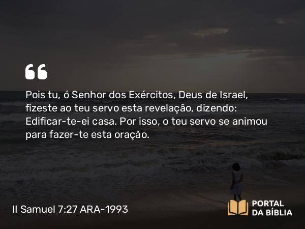 II Samuel 7:27 ARA-1993 - Pois tu, ó Senhor dos Exércitos, Deus de Israel, fizeste ao teu servo esta revelação, dizendo: Edificar-te-ei casa. Por isso, o teu servo se animou para fazer-te esta oração.