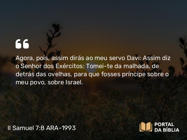 II Samuel 7:8 ARA-1993 - Agora, pois, assim dirás ao meu servo Davi: Assim diz o Senhor dos Exércitos: Tomei-te da malhada, de detrás das ovelhas, para que fosses príncipe sobre o meu povo, sobre Israel.