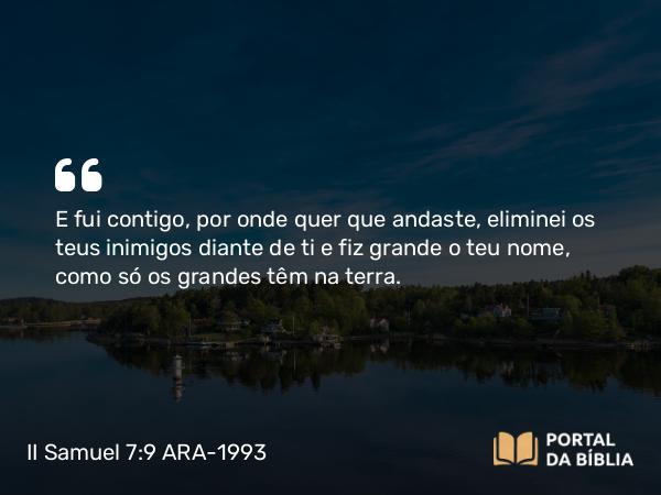 II Samuel 7:9 ARA-1993 - E fui contigo, por onde quer que andaste, eliminei os teus inimigos diante de ti e fiz grande o teu nome, como só os grandes têm na terra.