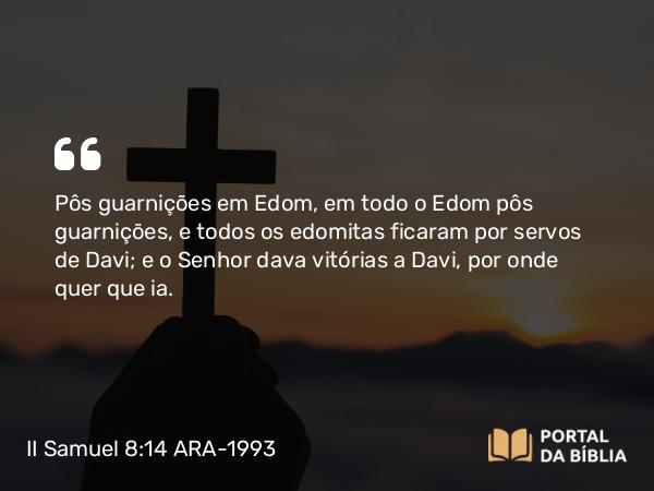 II Samuel 8:14 ARA-1993 - Pôs guarnições em Edom, em todo o Edom pôs guarnições, e todos os edomitas ficaram por servos de Davi; e o Senhor dava vitórias a Davi, por onde quer que ia.