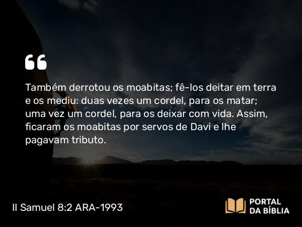 II Samuel 8:2 ARA-1993 - Também derrotou os moabitas; fê-los deitar em terra e os mediu: duas vezes um cordel, para os matar; uma vez um cordel, para os deixar com vida. Assim, ficaram os moabitas por servos de Davi e lhe pagavam tributo.