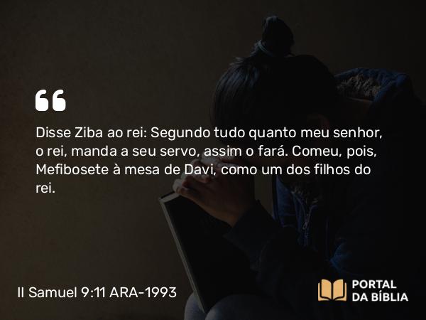 II Samuel 9:11 ARA-1993 - Disse Ziba ao rei: Segundo tudo quanto meu senhor, o rei, manda a seu servo, assim o fará. Comeu, pois, Mefibosete à mesa de Davi, como um dos filhos do rei.