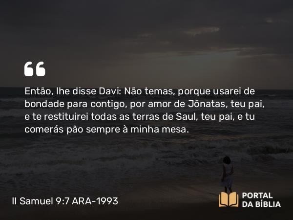 II Samuel 9:7 ARA-1993 - Então, lhe disse Davi: Não temas, porque usarei de bondade para contigo, por amor de Jônatas, teu pai, e te restituirei todas as terras de Saul, teu pai, e tu comerás pão sempre à minha mesa.