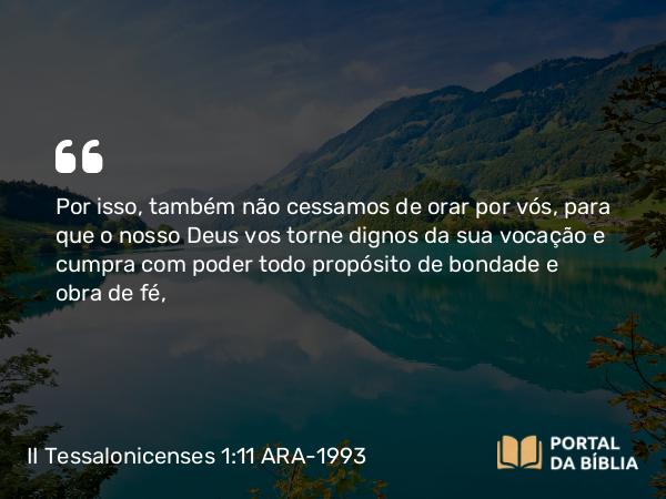 II Tessalonicenses 1:11 ARA-1993 - Por isso, também não cessamos de orar por vós, para que o nosso Deus vos torne dignos da sua vocação e cumpra com poder todo propósito de bondade e obra de fé,