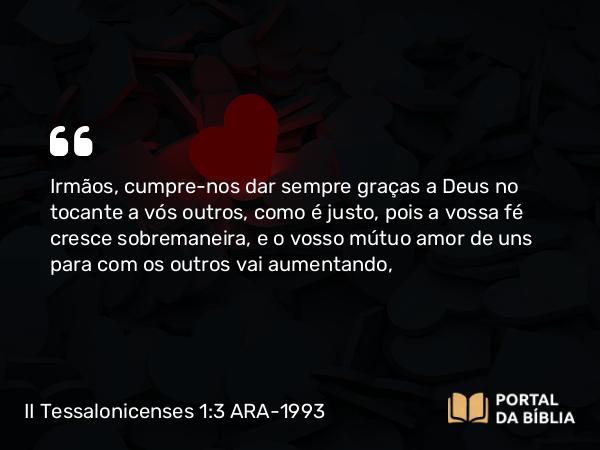 II Tessalonicenses 1:3 ARA-1993 - Irmãos, cumpre-nos dar sempre graças a Deus no tocante a vós outros, como é justo, pois a vossa fé cresce sobremaneira, e o vosso mútuo amor de uns para com os outros vai aumentando,