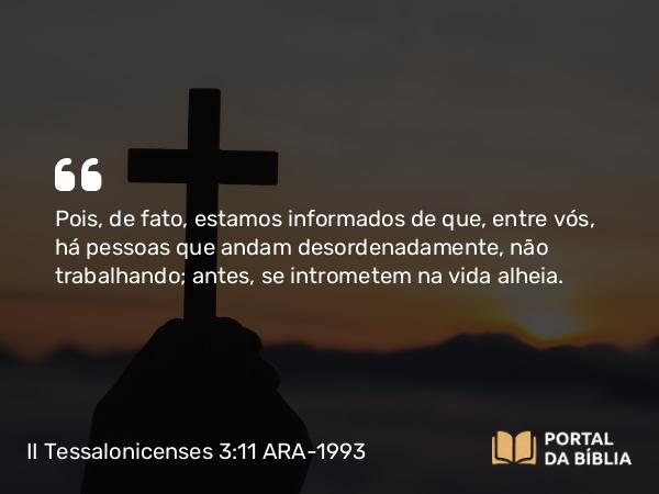 II Tessalonicenses 3:11 ARA-1993 - Pois, de fato, estamos informados de que, entre vós, há pessoas que andam desordenadamente, não trabalhando; antes, se intrometem na vida alheia.