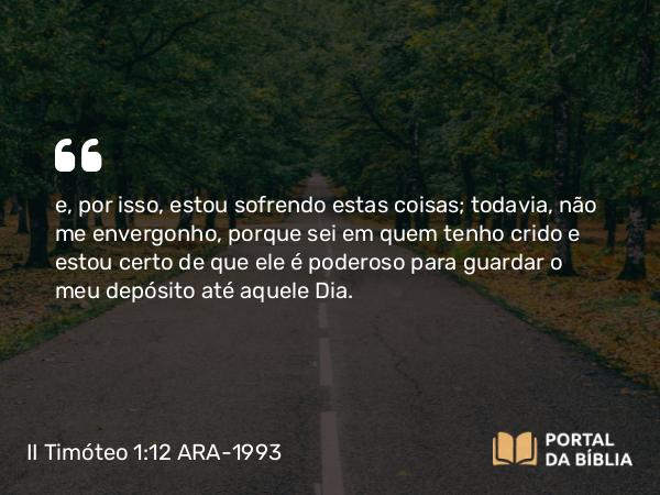 II Timóteo 1:12 ARA-1993 - e, por isso, estou sofrendo estas coisas; todavia, não me envergonho, porque sei em quem tenho crido e estou certo de que ele é poderoso para guardar o meu depósito até aquele Dia.