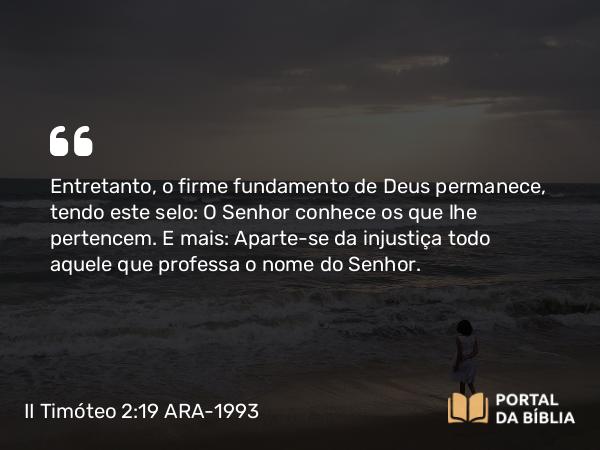 II Timóteo 2:19 ARA-1993 - Entretanto, o firme fundamento de Deus permanece, tendo este selo: O Senhor conhece os que lhe pertencem. E mais: Aparte-se da injustiça todo aquele que professa o nome do Senhor.