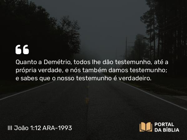 III João 1:12 ARA-1993 - Quanto a Demétrio, todos lhe dão testemunho, até a própria verdade, e nós também damos testemunho; e sabes que o nosso testemunho é verdadeiro.