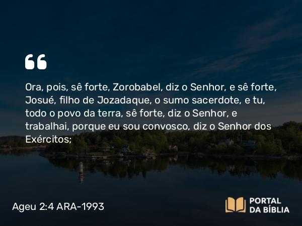 Ageu 2:4 ARA-1993 - Ora, pois, sê forte, Zorobabel, diz o Senhor, e sê forte, Josué, filho de Jozadaque, o sumo sacerdote, e tu, todo o povo da terra, sê forte, diz o Senhor, e trabalhai, porque eu sou convosco, diz o Senhor dos Exércitos;