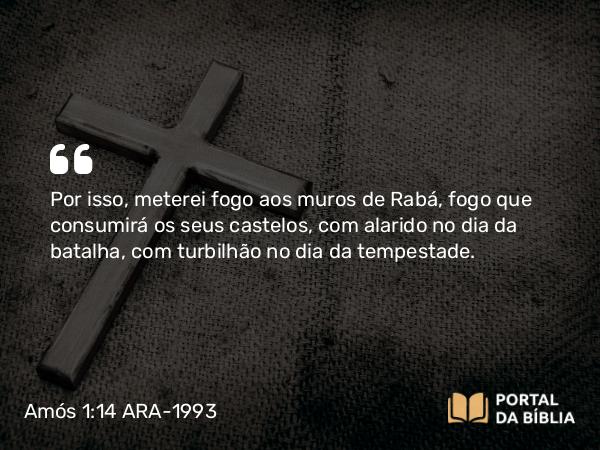 Amós 1:14 ARA-1993 - Por isso, meterei fogo aos muros de Rabá, fogo que consumirá os seus castelos, com alarido no dia da batalha, com turbilhão no dia da tempestade.