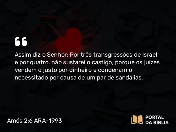 Amós 2:6 ARA-1993 - Assim diz o Senhor: Por três transgressões de Israel e por quatro, não sustarei o castigo, porque os juízes vendem o justo por dinheiro e condenam o necessitado por causa de um par de sandálias.