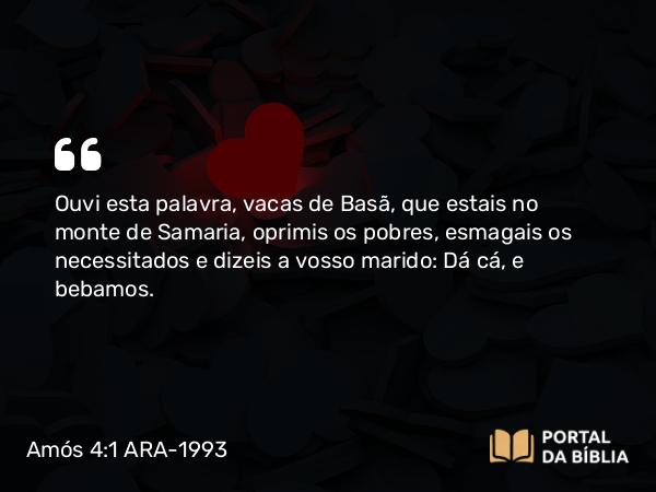 Amós 4:1 ARA-1993 - Ouvi esta palavra, vacas de Basã, que estais no monte de Samaria, oprimis os pobres, esmagais os necessitados e dizeis a vosso marido: Dá cá, e bebamos.