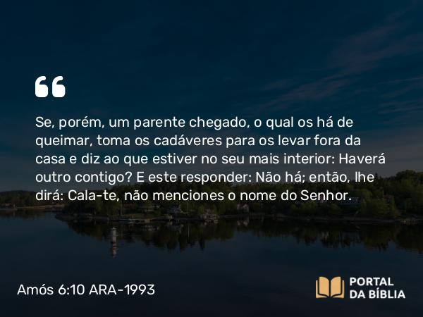 Amós 6:10 ARA-1993 - Se, porém, um parente chegado, o qual os há de queimar, toma os cadáveres para os levar fora da casa e diz ao que estiver no seu mais interior: Haverá outro contigo? E este responder: Não há; então, lhe dirá: Cala-te, não menciones o nome do Senhor.