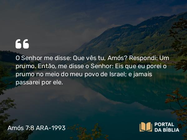 Amós 7:8 ARA-1993 - O Senhor me disse: Que vês tu, Amós? Respondi: Um prumo. Então, me disse o Senhor: Eis que eu porei o prumo no meio do meu povo de Israel; e jamais passarei por ele.