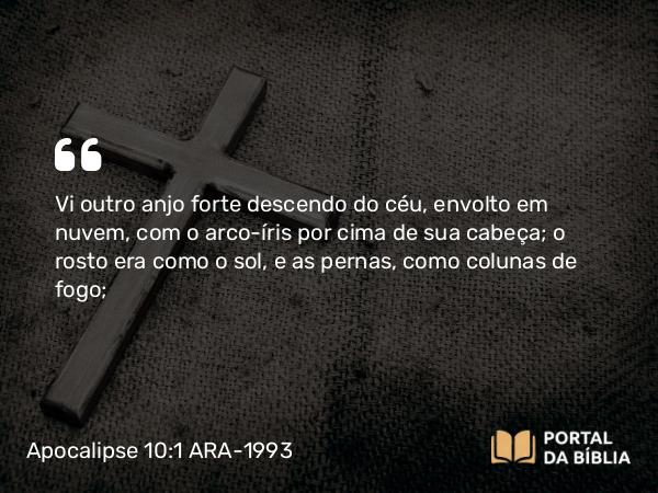 Apocalipse 10:1 ARA-1993 - Vi outro anjo forte descendo do céu, envolto em nuvem, com o arco-íris por cima de sua cabeça; o rosto era como o sol, e as pernas, como colunas de fogo;