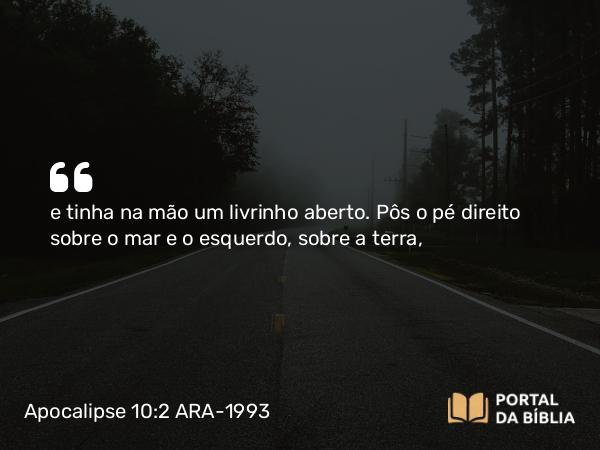 Apocalipse 10:2 ARA-1993 - e tinha na mão um livrinho aberto. Pôs o pé direito sobre o mar e o esquerdo, sobre a terra,