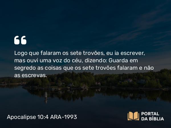 Apocalipse 10:4 ARA-1993 - Logo que falaram os sete trovões, eu ia escrever, mas ouvi uma voz do céu, dizendo: Guarda em segredo as coisas que os sete trovões falaram e não as escrevas.