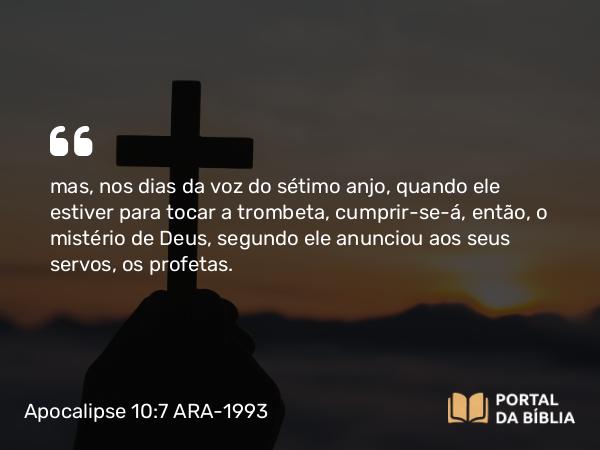 Apocalipse 10:7 ARA-1993 - mas, nos dias da voz do sétimo anjo, quando ele estiver para tocar a trombeta, cumprir-se-á, então, o mistério de Deus, segundo ele anunciou aos seus servos, os profetas.