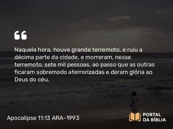 Apocalipse 11:13 ARA-1993 - Naquela hora, houve grande terremoto, e ruiu a décima parte da cidade, e morreram, nesse terremoto, sete mil pessoas, ao passo que as outras ficaram sobremodo aterrorizadas e deram glória ao Deus do céu.