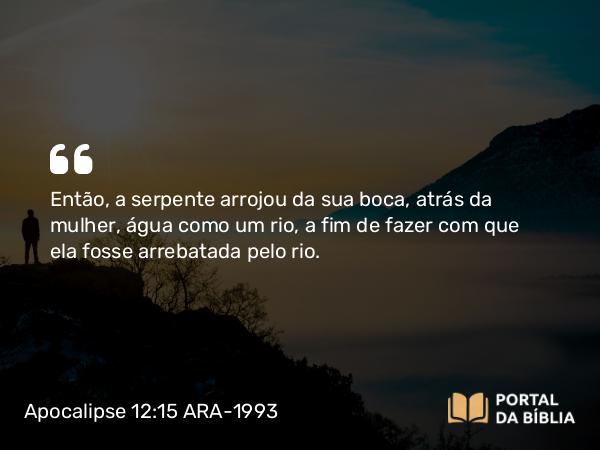 Apocalipse 12:15 ARA-1993 - Então, a serpente arrojou da sua boca, atrás da mulher, água como um rio, a fim de fazer com que ela fosse arrebatada pelo rio.