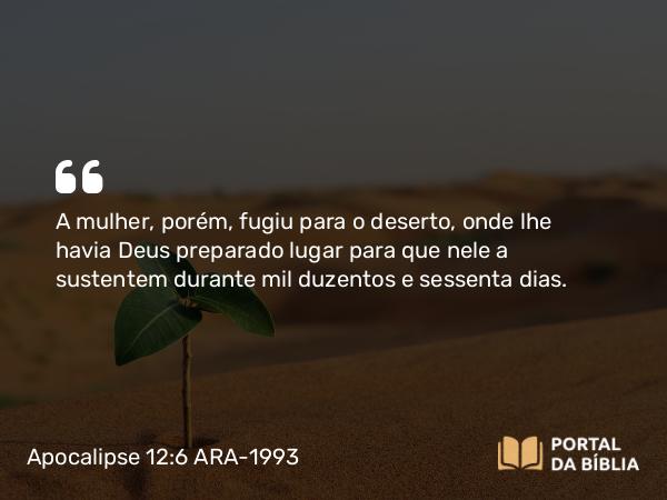 Apocalipse 12:6 ARA-1993 - A mulher, porém, fugiu para o deserto, onde lhe havia Deus preparado lugar para que nele a sustentem durante mil duzentos e sessenta dias.