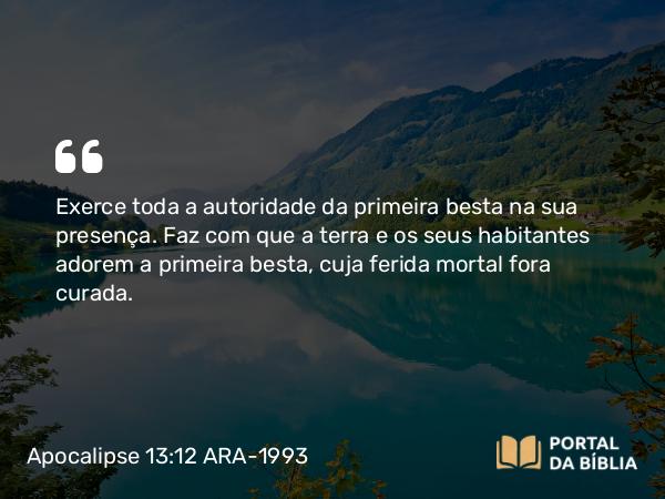 Apocalipse 13:12 ARA-1993 - Exerce toda a autoridade da primeira besta na sua presença. Faz com que a terra e os seus habitantes adorem a primeira besta, cuja ferida mortal fora curada.