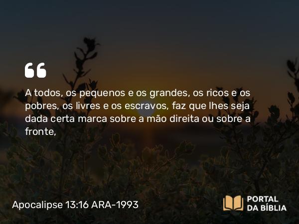 Apocalipse 13:16 ARA-1993 - A todos, os pequenos e os grandes, os ricos e os pobres, os livres e os escravos, faz que lhes seja dada certa marca sobre a mão direita ou sobre a fronte,