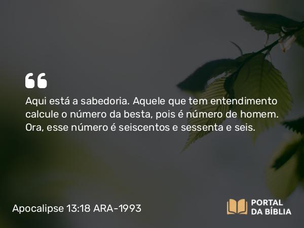 Apocalipse 13:18 ARA-1993 - Aqui está a sabedoria. Aquele que tem entendimento calcule o número da besta, pois é número de homem. Ora, esse número é seiscentos e sessenta e seis.