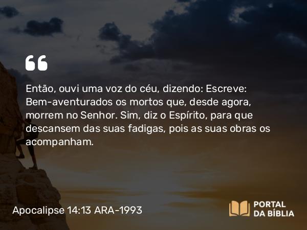 Apocalipse 14:13 ARA-1993 - Então, ouvi uma voz do céu, dizendo: Escreve: Bem-aventurados os mortos que, desde agora, morrem no Senhor. Sim, diz o Espírito, para que descansem das suas fadigas, pois as suas obras os acompanham.