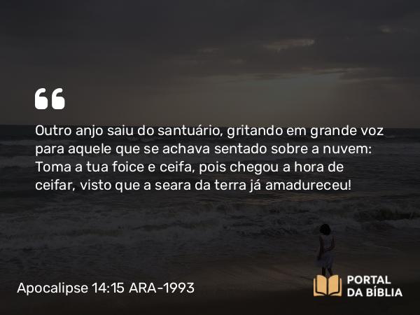 Apocalipse 14:15 ARA-1993 - Outro anjo saiu do santuário, gritando em grande voz para aquele que se achava sentado sobre a nuvem: Toma a tua foice e ceifa, pois chegou a hora de ceifar, visto que a seara da terra já amadureceu!