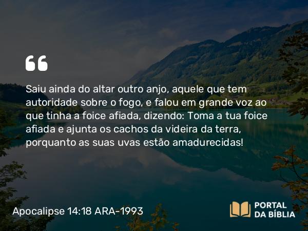 Apocalipse 14:18 ARA-1993 - Saiu ainda do altar outro anjo, aquele que tem autoridade sobre o fogo, e falou em grande voz ao que tinha a foice afiada, dizendo: Toma a tua foice afiada e ajunta os cachos da videira da terra, porquanto as suas uvas estão amadurecidas!