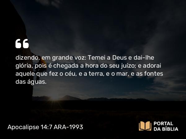 Apocalipse 14:7 ARA-1993 - dizendo, em grande voz: Temei a Deus e dai-lhe glória, pois é chegada a hora do seu juízo; e adorai aquele que fez o céu, e a terra, e o mar, e as fontes das águas.