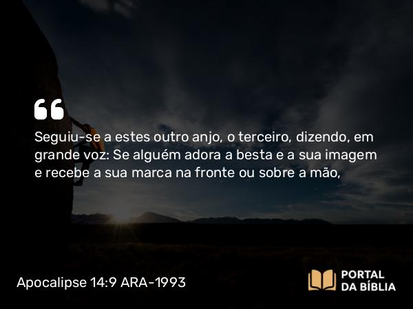 Apocalipse 14:9 ARA-1993 - Seguiu-se a estes outro anjo, o terceiro, dizendo, em grande voz: Se alguém adora a besta e a sua imagem e recebe a sua marca na fronte ou sobre a mão,