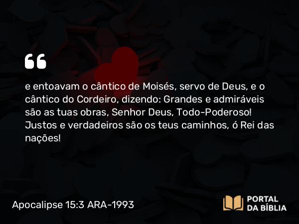 Apocalipse 15:3 ARA-1993 - e entoavam o cântico de Moisés, servo de Deus, e o cântico do Cordeiro, dizendo: Grandes e admiráveis são as tuas obras, Senhor Deus, Todo-Poderoso! Justos e verdadeiros são os teus caminhos, ó Rei das nações!