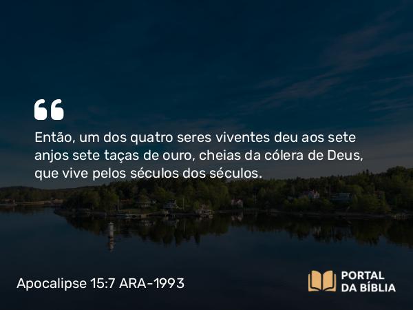 Apocalipse 15:7 ARA-1993 - Então, um dos quatro seres viventes deu aos sete anjos sete taças de ouro, cheias da cólera de Deus, que vive pelos séculos dos séculos.