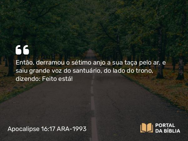 Apocalipse 16:17 ARA-1993 - Então, derramou o sétimo anjo a sua taça pelo ar, e saiu grande voz do santuário, do lado do trono, dizendo: Feito está!